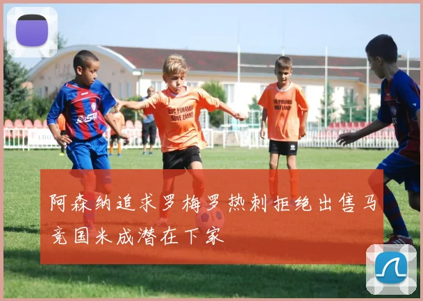 阿森纳追求罗梅罗热刺拒绝出售马竞国米成潜在下家