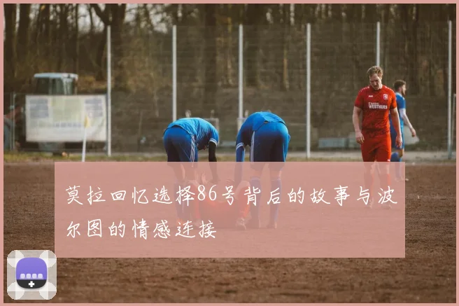莫拉回忆选择86号背后的故事与波尔图的情感连接