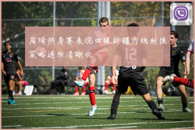 周琦热身赛表现回暖新疆内线轮换策略逐渐清晰化