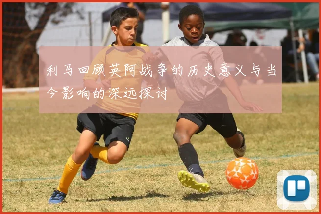 利马回顾英阿战争的历史意义与当今影响的深远探讨