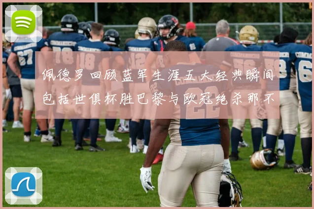佩德罗回顾蓝军生涯五大经典瞬间包括世俱杯胜巴黎与欧冠绝杀那不勒斯