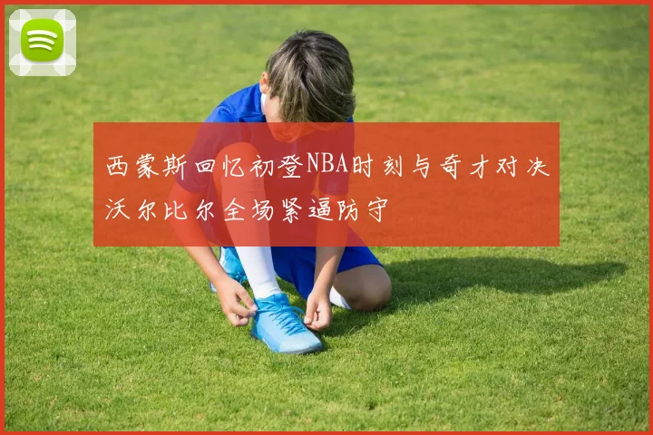 西蒙斯回忆初登NBA时刻与奇才对决沃尔比尔全场紧逼防守