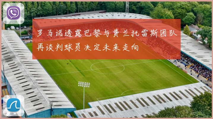 罗马诺透露巴黎与费兰托雷斯团队再谈判球员决定未来走向